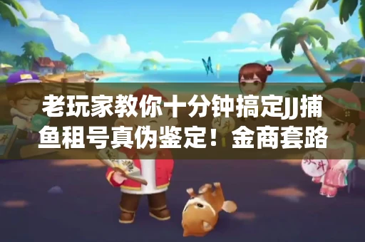 老玩家教你十分钟搞定JJ捕鱼租号真伪鉴定！金商套路避坑指南