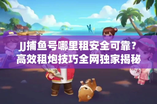 JJ捕鱼号哪里租安全可靠？高效租炮技巧全网独家揭秘